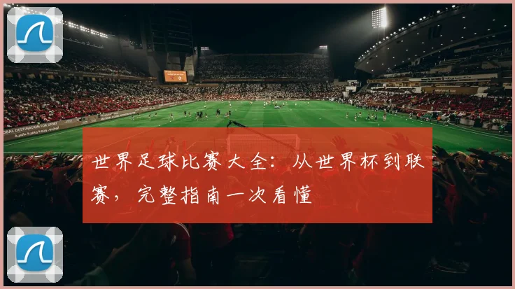 世界足球比赛大全:从世界杯到联赛,完整指南一次看懂