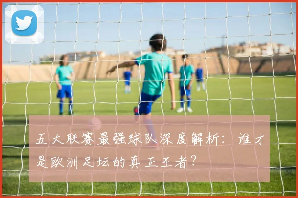 五大联赛最强球队深度解析:谁才是欧洲足坛的真正王者?