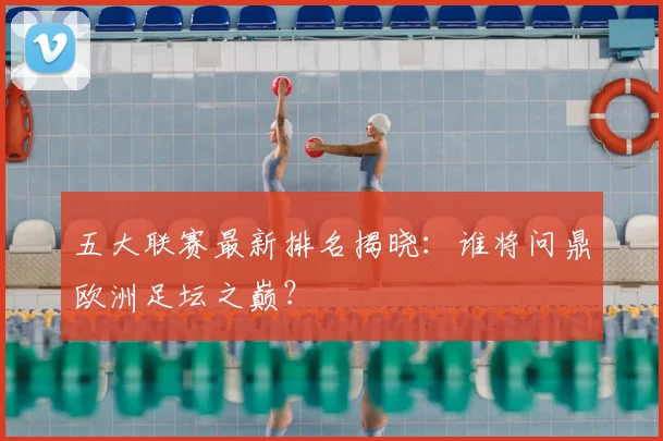 五大联赛最新排名揭晓:谁将问鼎欧洲足坛之巅?