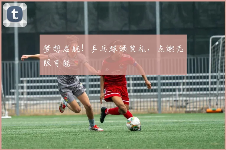 梦想启航!乒乓球颁奖礼,点燃无限可能