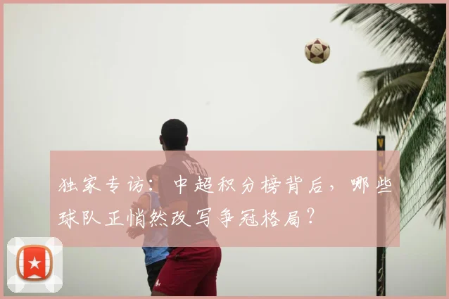 独家专访:中超积分榜背后,哪些球队正悄然改写争冠格局?