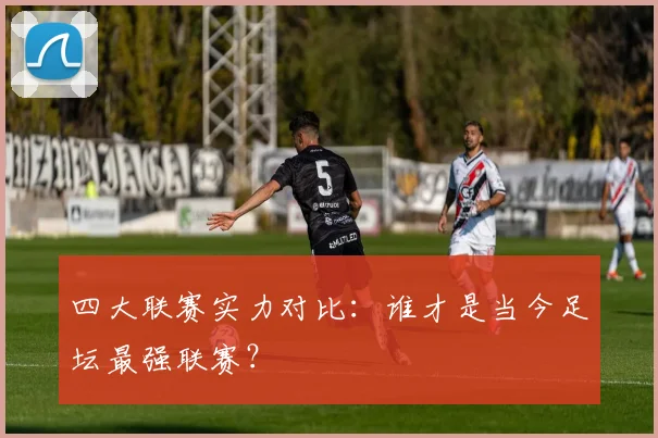四大联赛实力对比：谁才是当今足坛最强联赛？