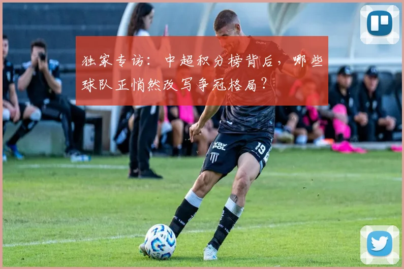 独家专访:中超积分榜背后,哪些球队正悄然改写争冠格局?