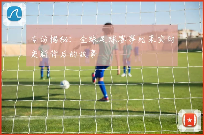 专访揭秘：全球足球赛事结果实时更新背后的故事